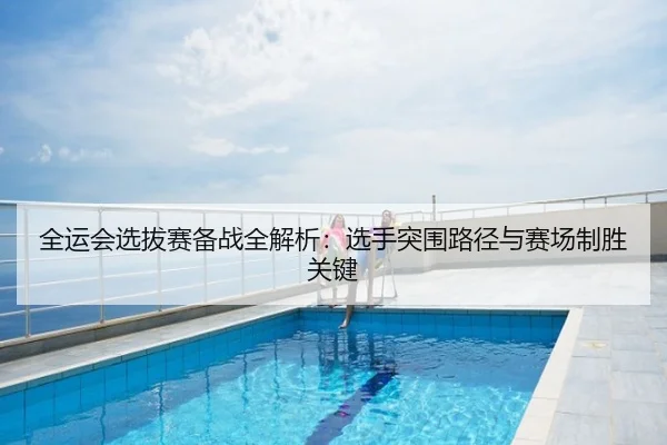 全运会选拔赛备战全解析：选手突围路径与赛场制胜关键