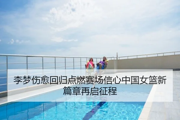 李梦伤愈回归点燃赛场信心中国女篮新篇章再启征程