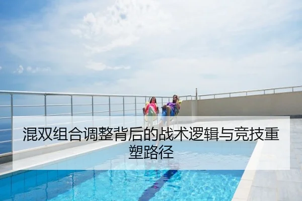 混双组合调整背后的战术逻辑与竞技重塑路径