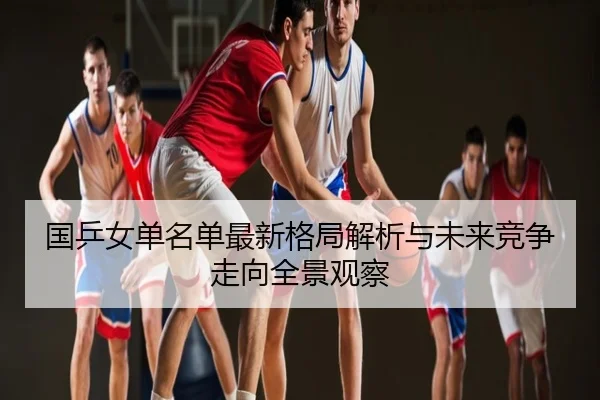 国乒女单名单最新格局解析与未来竞争走向全景观察