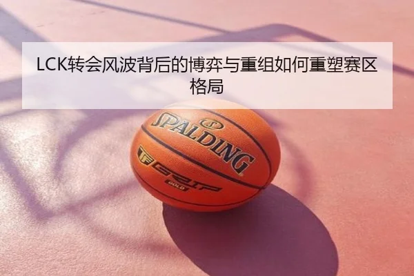 LCK转会风波背后的博弈与重组如何重塑赛区格局
