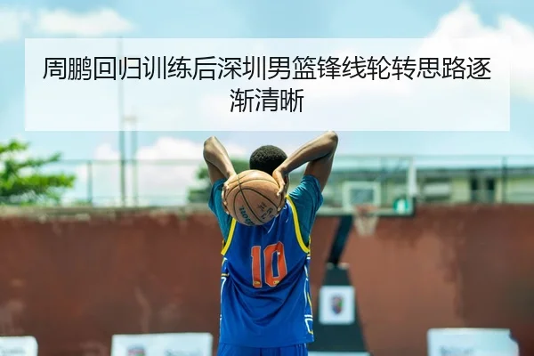 周鹏回归训练后深圳男篮锋线轮转思路逐渐清晰