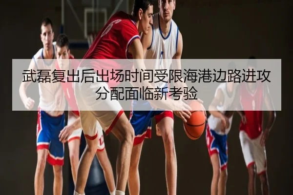 武磊复出后出场时间受限海港边路进攻分配面临新考验