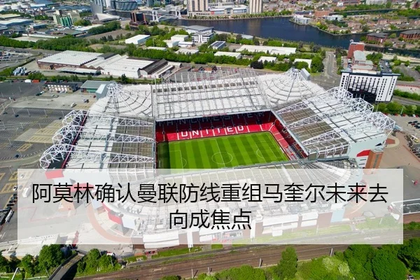 阿莫林确认曼联防线重组马奎尔未来去向成焦点