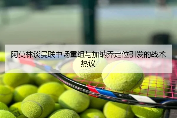 阿莫林谈曼联中场重组与加纳乔定位引发的战术热议
