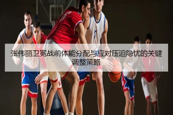 张伟丽卫冕战前体能分配与应对压迫隐忧的关键调整策略