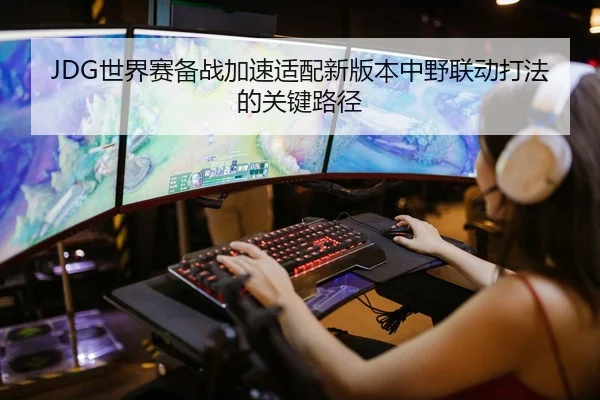 JDG世界赛备战加速适配新版本中野联动打法的关键路径