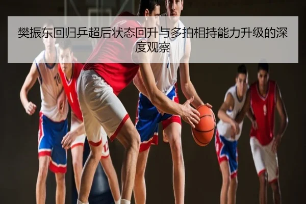 樊振东回归乒超后状态回升与多拍相持能力升级的深度观察